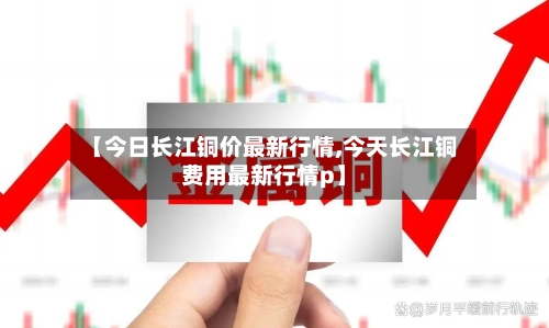 【今日长江铜价最新行情,今天长江铜费用最新行情p】-第2张图片