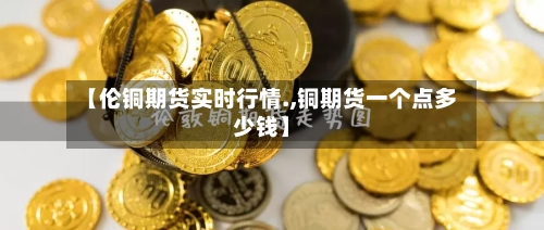 【伦铜期货实时行情.,铜期货一个点多少钱】-第2张图片