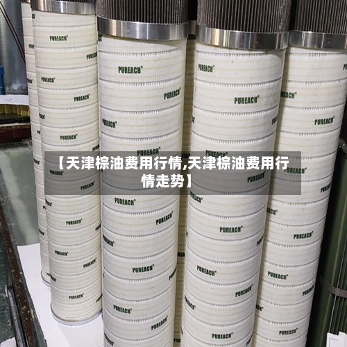 【天津棕油费用行情,天津棕油费用行情走势】