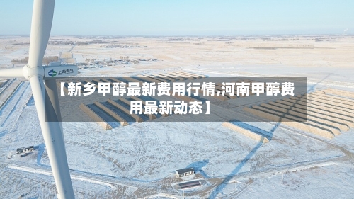 【新乡甲醇最新费用行情,河南甲醇费用最新动态】