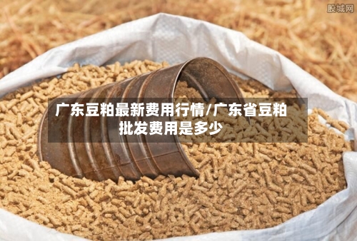 广东豆粕最新费用行情/广东省豆粕批发费用是多少