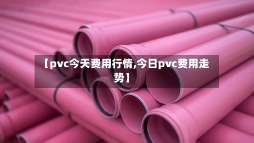 【pvc今天费用行情,今日pvc费用走势】