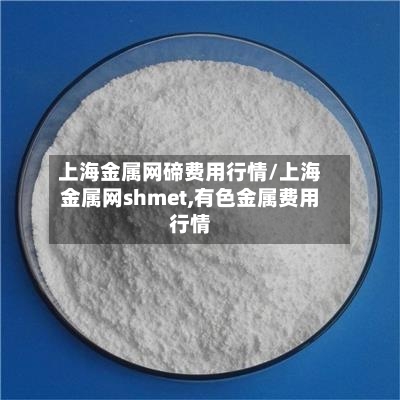 上海金属网碲费用行情/上海金属网shmet,有色金属费用行情-第3张图片