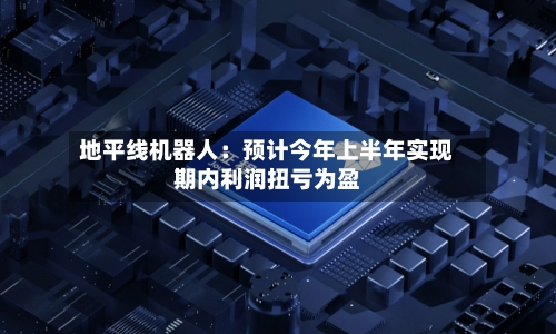 地平线机器人：预计今年上半年实现期内利润扭亏为盈