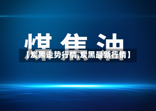 【炭黑走势行情,炭黑最新行情】