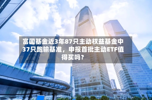 富国基金近3年87只主动权益基金中37只跑输基准，申报首批主动ETF值得买吗？