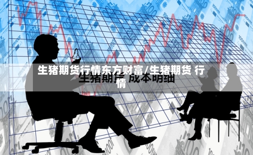 生猪期货行情东方财富/生猪期货 行情