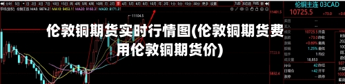 伦敦铜期货实时行情图(伦敦铜期货费用伦敦铜期货价)
