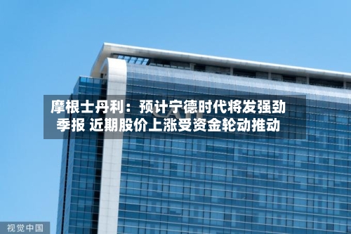 摩根士丹利：预计宁德时代将发强劲季报 近期股价上涨受资金轮动推动