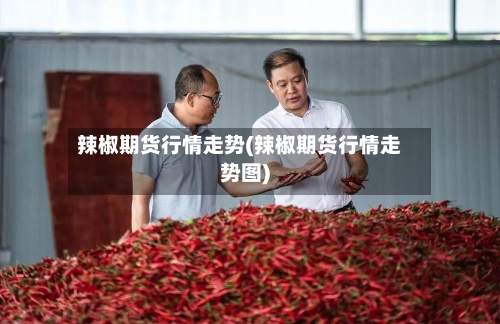 辣椒期货行情走势(辣椒期货行情走势图)-第2张图片