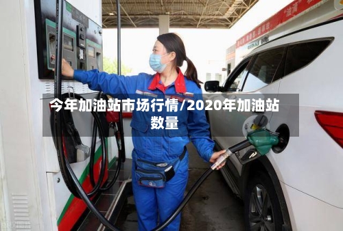 今年加油站市场行情/2020年加油站数量