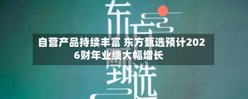 自营产品持续丰富 东方甄选预计2026财年业绩大幅增长