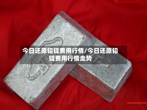 今日还原铅锭费用行情/今日还原铅锭费用行情走势