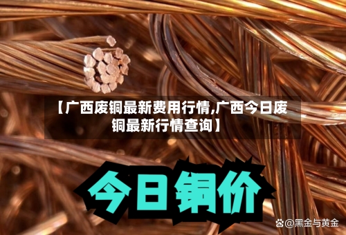 【广西废铜最新费用行情,广西今日废铜最新行情查询】