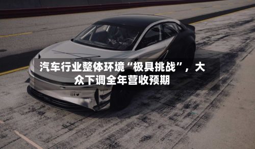 汽车行业整体环境“极具挑战”，大众下调全年营收预期-第2张图片
