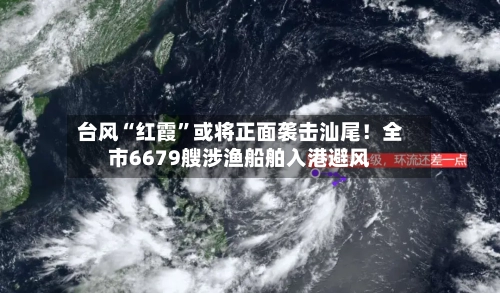 台风“红霞”或将正面袭击汕尾！全市6679艘涉渔船舶入港避风