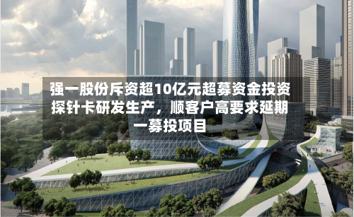 强一股份斥资超10亿元超募资金投资探针卡研发生产	，顺客户高要求延期一募投项目-第3张图片