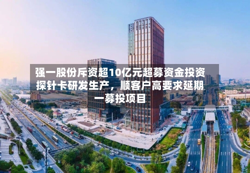 强一股份斥资超10亿元超募资金投资探针卡研发生产，顺客户高要求延期一募投项目