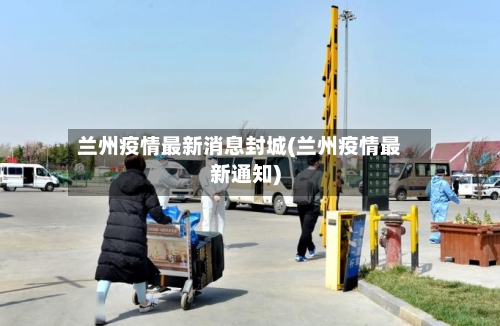 兰州疫情最新消息封城(兰州疫情最新通知)-第2张图片