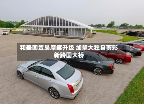 和美国贸易摩擦升级 加拿大独自剪彩新跨国大桥