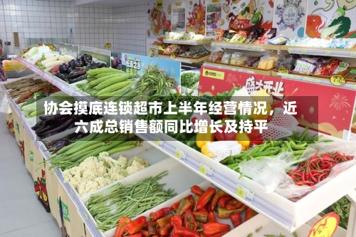 协会摸底连锁超市上半年经营情况，近六成总销售额同比增长及持平-第2张图片