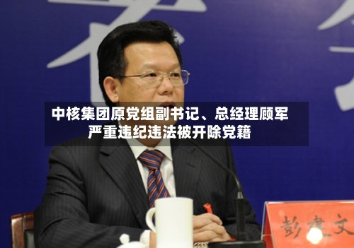 中核集团原党组副书记、总经理顾军严重违纪违法被开除党籍
