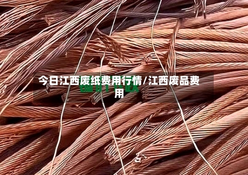 今日江西废纸费用行情/江西废品费用