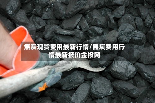 焦炭现货费用最新行情/焦炭费用行情最新报价金投网