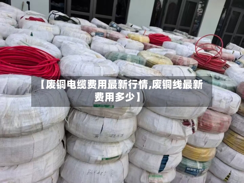 【废铜电缆费用最新行情,废铜线最新费用多少】