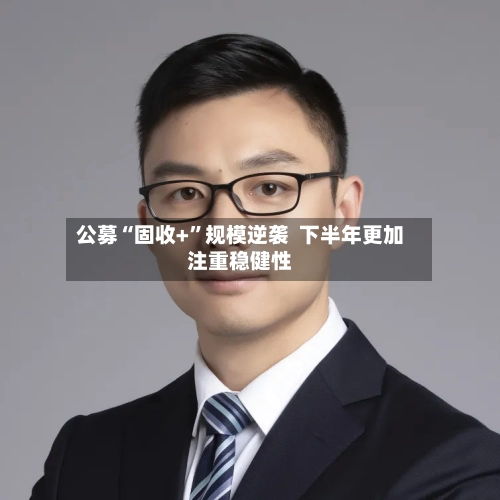 公募“固收+”规模逆袭  下半年更加注重稳健性-第2张图片