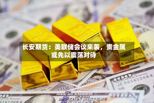 长安期货：美联储会议来袭，贵金属或先以震荡对待-第2张图片