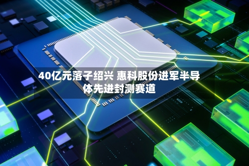40亿元落子绍兴 惠科股份进军半导体先进封测赛道-第1张图片