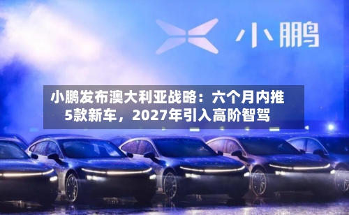 小鹏发布澳大利亚战略：六个月内推5款新车，2027年引入高阶智驾