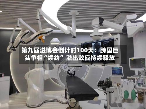 第九届进博会倒计时100天：跨国巨头争相“续约” 溢出效应持续释放-第2张图片