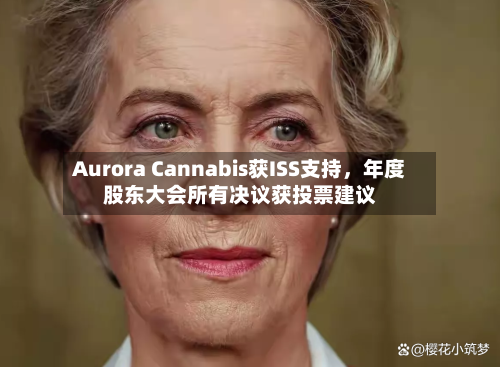 Aurora Cannabis获ISS支持，年度股东大会所有决议获投票建议