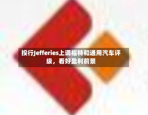 投行Jefferies上调福特和通用汽车评级，看好盈利前景-第3张图片