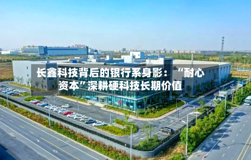 长鑫科技背后的银行系身影： “耐心资本”深耕硬科技长期价值