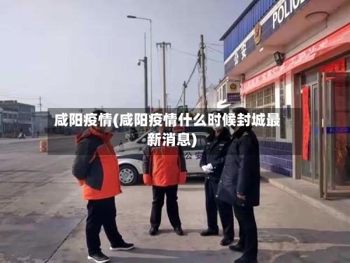 咸阳疫情(咸阳疫情什么时候封城最新消息)