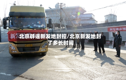 北京辟谣新发地封控/北京新发地封了多长时间