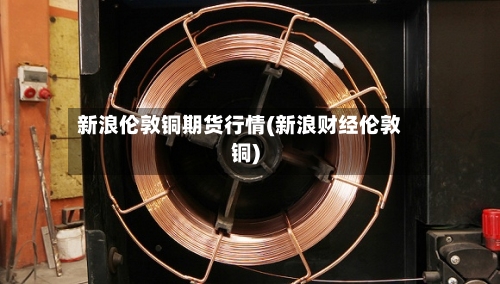 新浪伦敦铜期货行情(新浪财经伦敦铜)-第3张图片