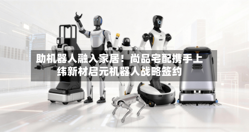 助机器人融入家居!尚品宅配携手上纬新材启元机器人战略签约-第2张图片