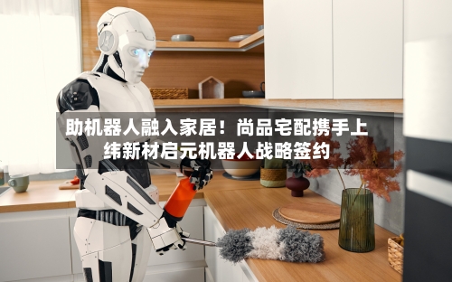 助机器人融入家居！尚品宅配携手上纬新材启元机器人战略签约