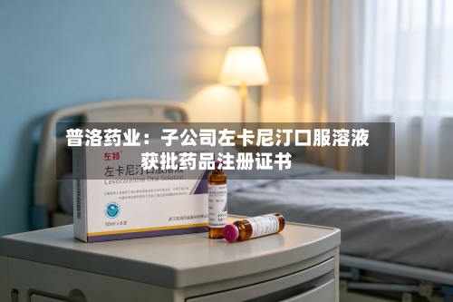 普洛药业：子公司左卡尼汀口服溶液获批药品注册证书-第2张图片