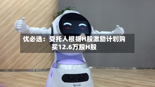 优必选:受托人根据H股激励计划购买12.6万股H股-第1张图片