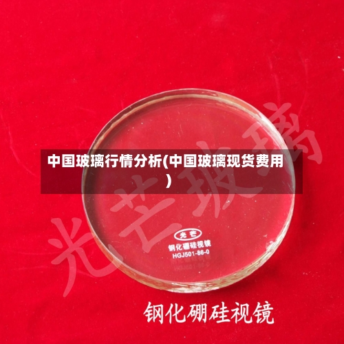 中国玻璃行情分析(中国玻璃现货费用)-第2张图片