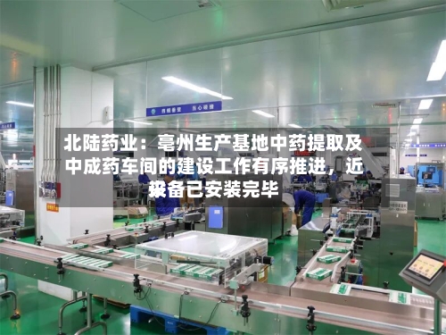 北陆药业：亳州生产基地中药提取及中成药车间的建设工作有序推进，近来设备已安装完毕