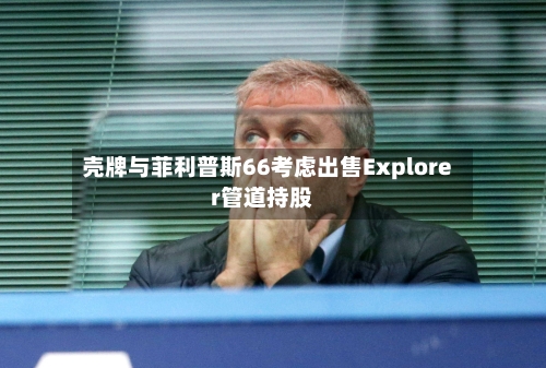 壳牌与菲利普斯66考虑出售Explorer管道持股-第3张图片