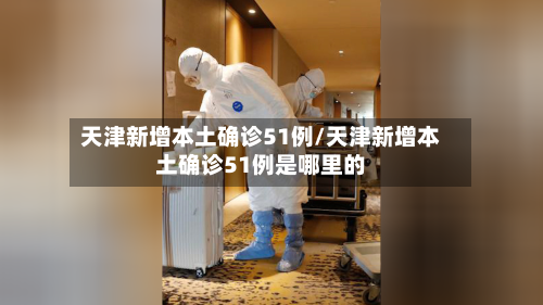 天津新增本土确诊51例/天津新增本土确诊51例是哪里的
