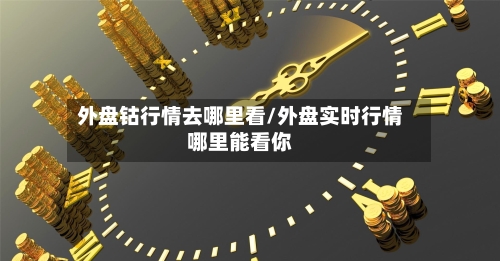 外盘钴行情去哪里看/外盘实时行情哪里能看你