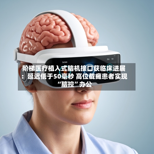 阶梯医疗植入式脑机接口获临床进展：延迟低于50毫秒 高位截瘫患者实现“脑控”办公